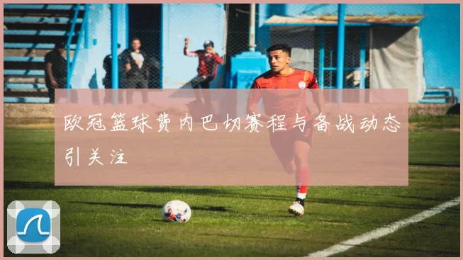 欧冠篮球费内巴切赛程与备战动态引关注