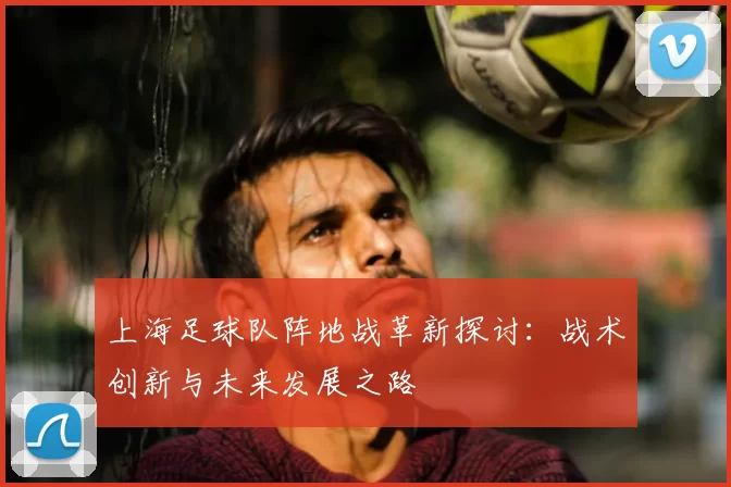 上海足球队阵地战革新探讨:战术创新与未来发展之路