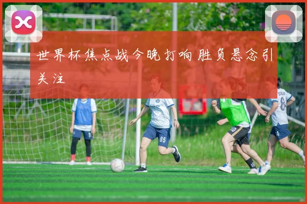 世界杯焦点战今晚打响 胜负悬念引关注