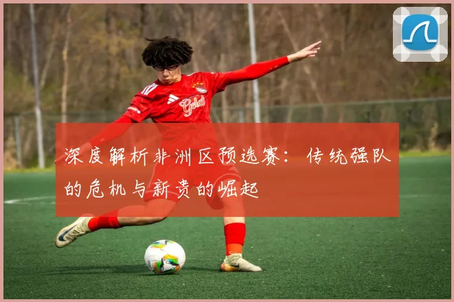 深度解析非洲区预选赛:传统强队的危机与新贵的崛起
