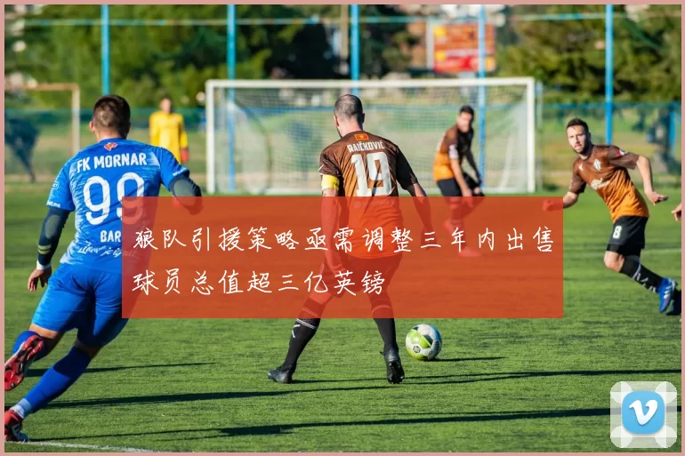 狼队引援策略亟需调整三年内出售球员总值超三亿英镑