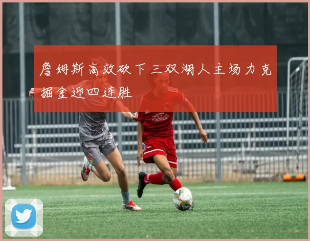詹姆斯高效砍下三双湖人主场力克掘金迎四连胜