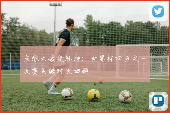 点球大战定乾坤:世界杯四分之一决赛关键对决回顾