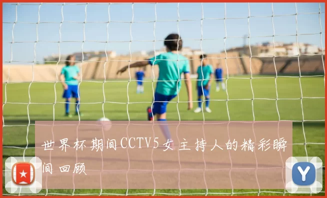 世界杯期间CCTV5女主持人的精彩瞬间回顾