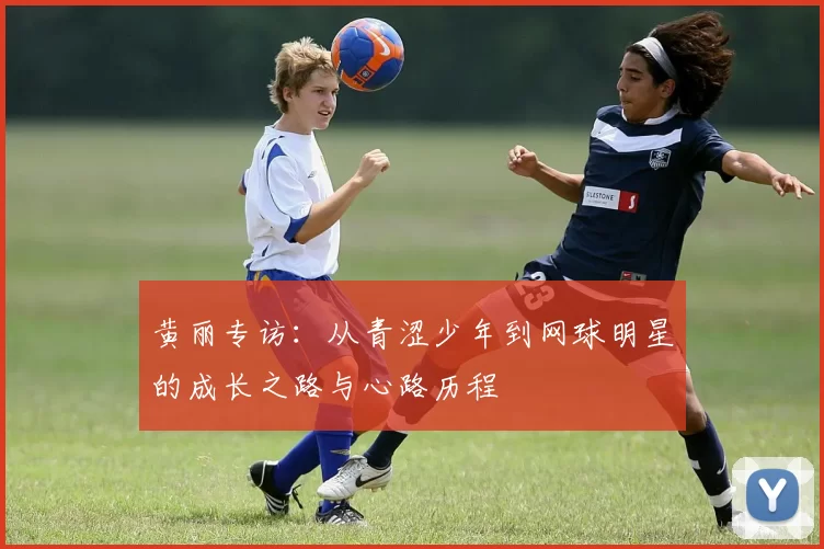 黄丽专访:从青涩少年到网球明星的成长之路与心路历程