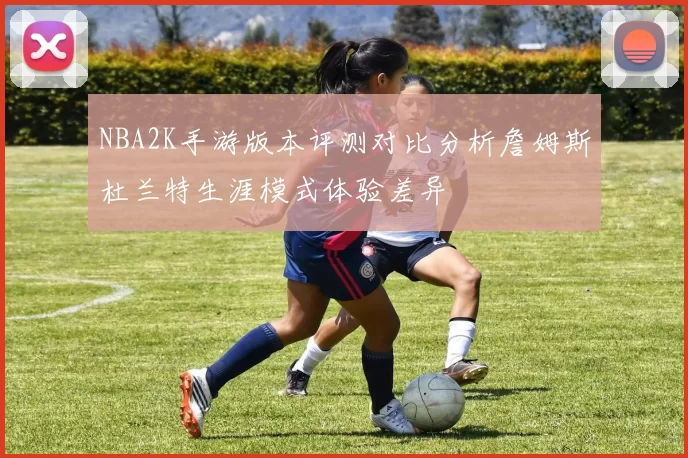 NBA2K手游版本评测对比分析詹姆斯杜兰特生涯模式体验差异