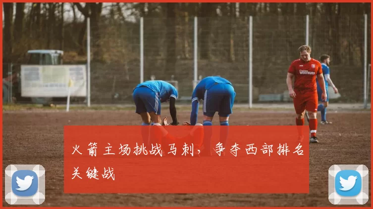 火箭主场挑战马刺,争夺西部排名关键战