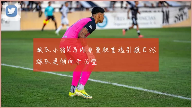 狼队小将M马内非曼联首选引援目标球队更倾向于戈登