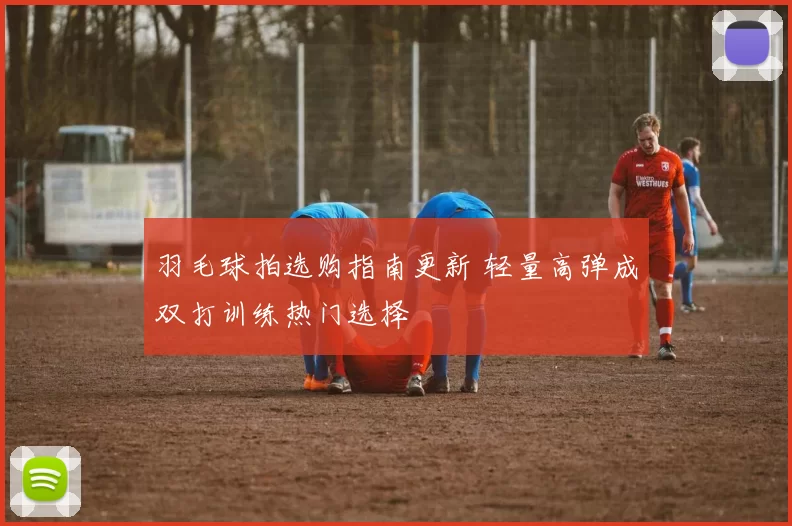 羽毛球拍选购指南更新 轻量高弹成双打训练热门选择