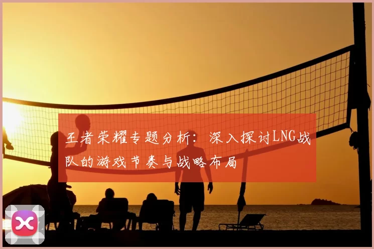 王者荣耀专题分析:深入探讨LNG战队的游戏节奏与战略布局