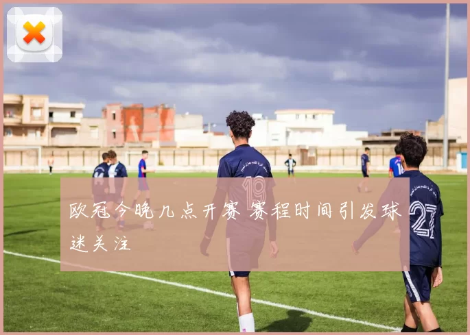 欧冠今晚几点开赛 赛程时间引发球迷关注
