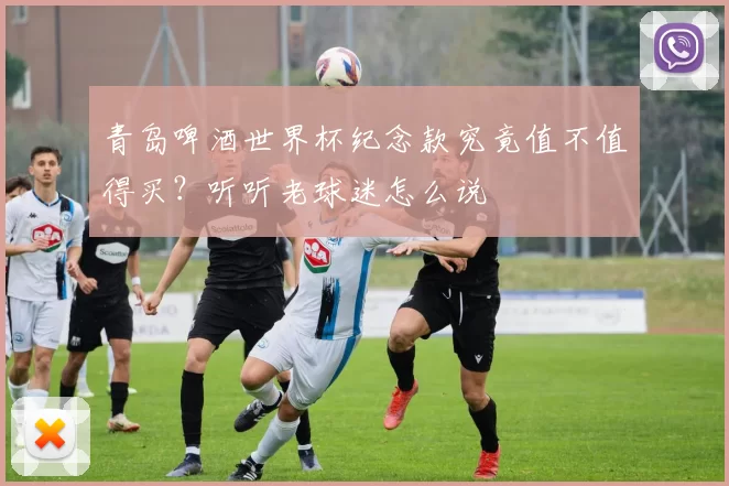 青岛啤酒世界杯纪念款究竟值不值得买?听听老球迷怎么说