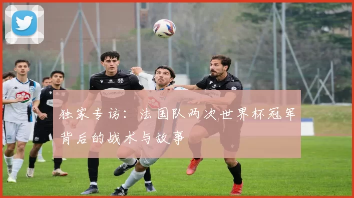 独家专访:法国队两次世界杯冠军背后的战术与故事