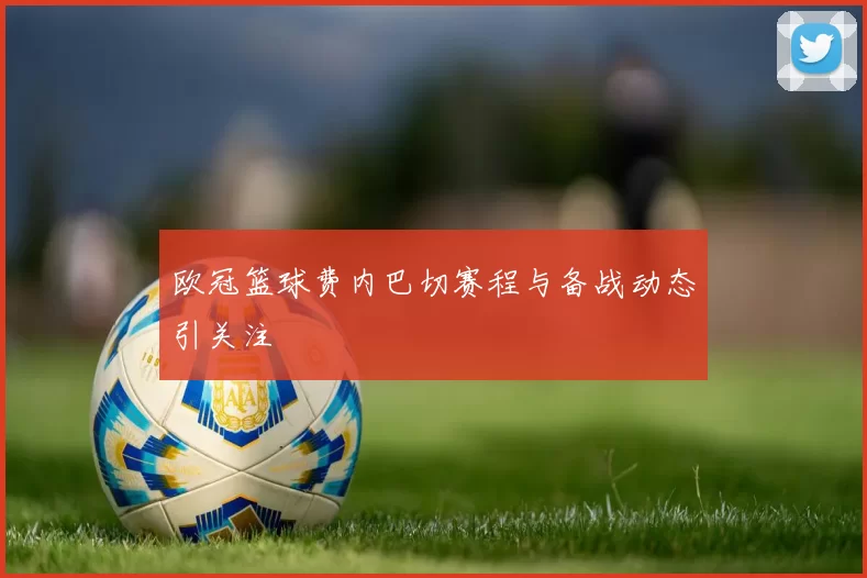 欧冠篮球费内巴切赛程与备战动态引关注