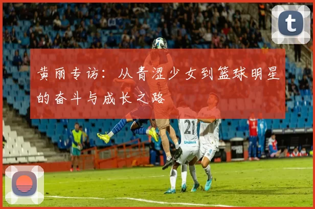 黄丽专访：从青涩少女到篮球明星的奋斗与成长之路