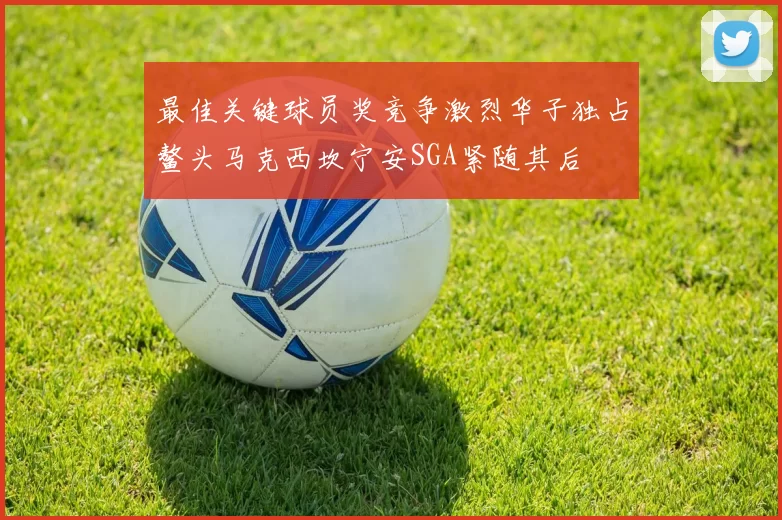 最佳关键球员奖竞争激烈华子独占鳌头马克西坎宁安SGA紧随其后