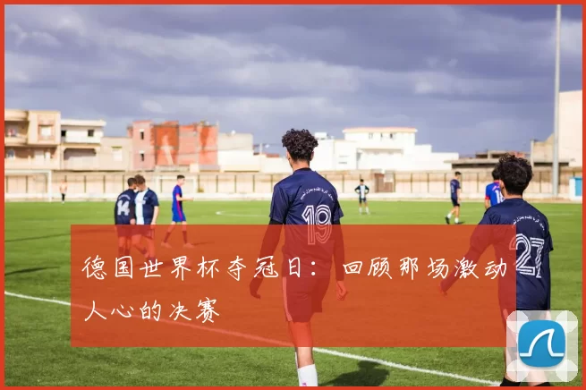 德国世界杯夺冠日:回顾那场激动人心的决赛