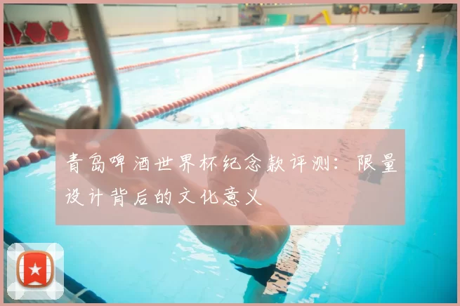 青岛啤酒世界杯纪念款评测:限量设计背后的文化意义