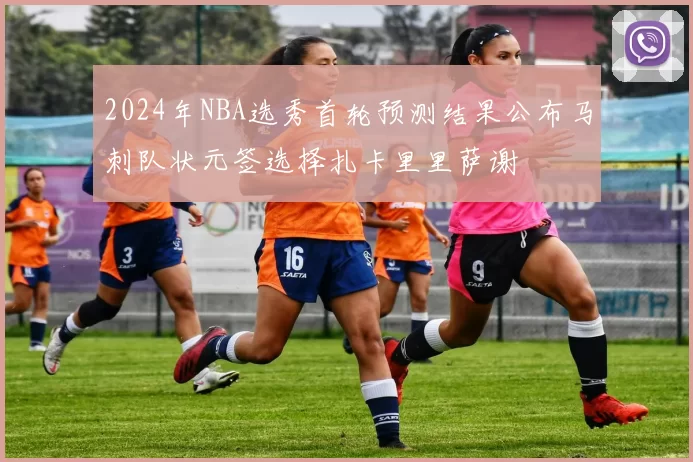 2024年NBA选秀首轮预测结果公布马刺队状元签选择扎卡里里萨谢