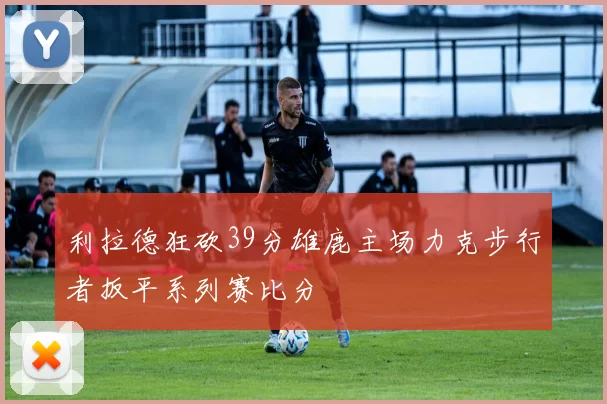 利拉德狂砍39分雄鹿主场力克步行者扳平系列赛比分