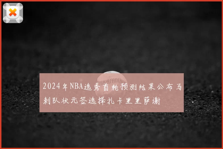 2024年NBA选秀首轮预测结果公布马刺队状元签选择扎卡里里萨谢