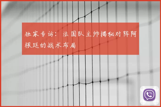 独家专访:法国队主帅揭秘对阵阿根廷的战术布局
