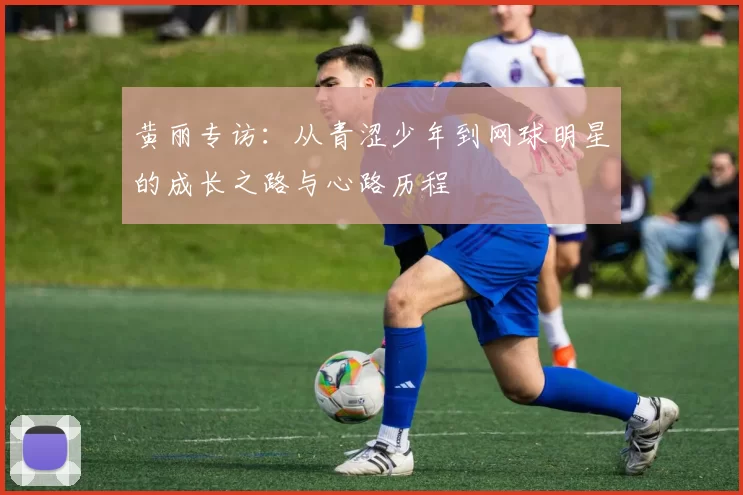 黄丽专访：从青涩少年到网球明星的成长之路与心路历程