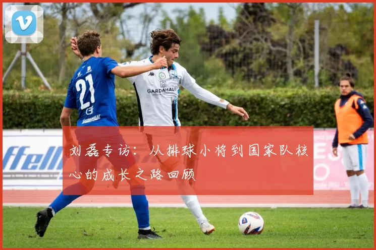 刘磊专访:从排球小将到国家队核心的成长之路回顾