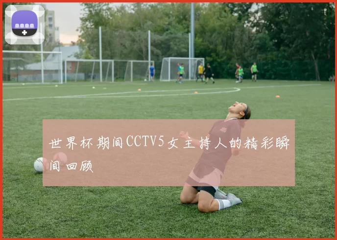 世界杯期间CCTV5女主持人的精彩瞬间回顾