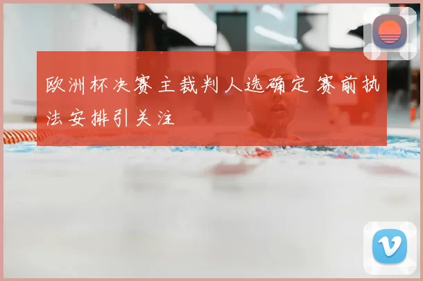 欧洲杯决赛主裁判人选确定 赛前执法安排引关注