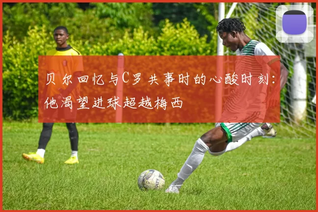 贝尔回忆与C罗共事时的心酸时刻:他渴望进球超越梅西