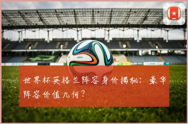 世界杯英格兰阵容身价揭秘:豪华阵容价值几何?