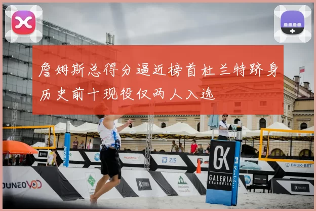 詹姆斯总得分逼近榜首杜兰特跻身历史前十现役仅两人入选