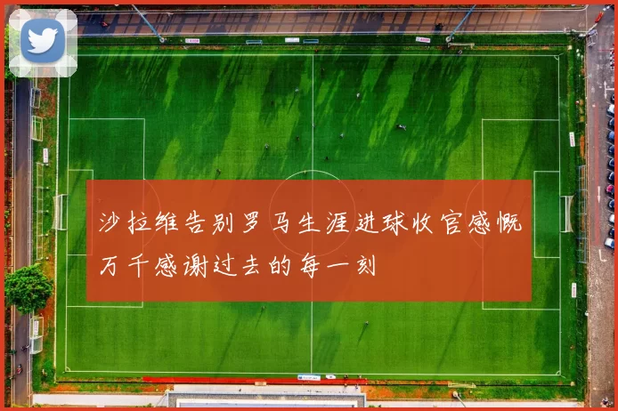 沙拉维告别罗马生涯进球收官感慨万千感谢过去的每一刻