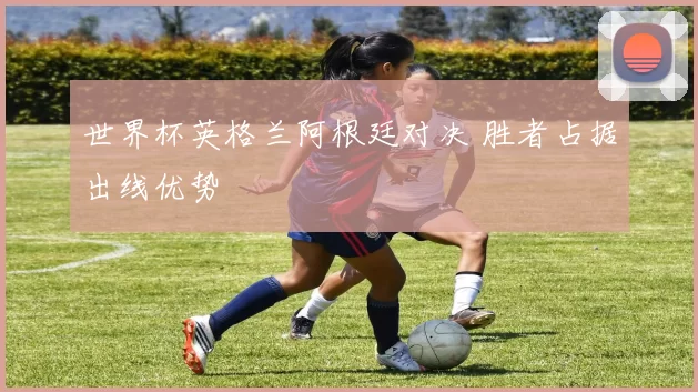 世界杯英格兰阿根廷对决 胜者占据出线优势