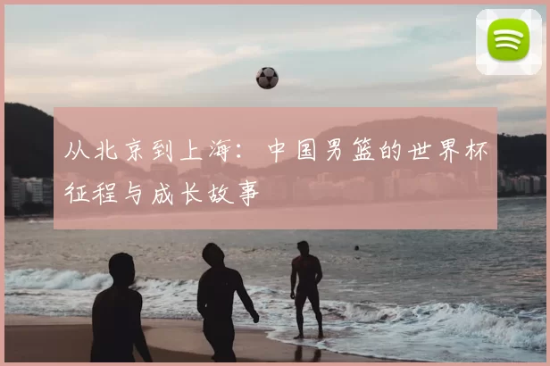 从北京到上海:中国男篮的世界杯征程与成长故事