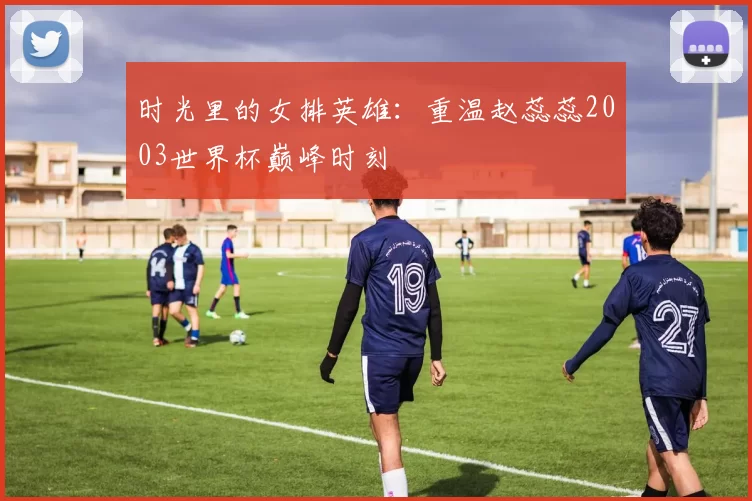 时光里的女排英雄:重温赵蕊蕊2003世界杯巅峰时刻