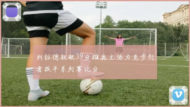 利拉德狂砍39分雄鹿主场力克步行者扳平系列赛比分
