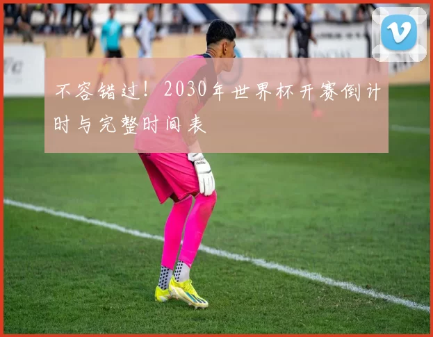 不容错过!2030年世界杯开赛倒计时与完整时间表