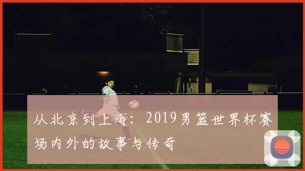 从北京到上海:2019男篮世界杯赛场内外的故事与传奇