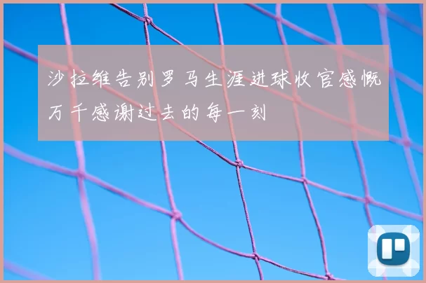 沙拉维告别罗马生涯进球收官感慨万千感谢过去的每一刻