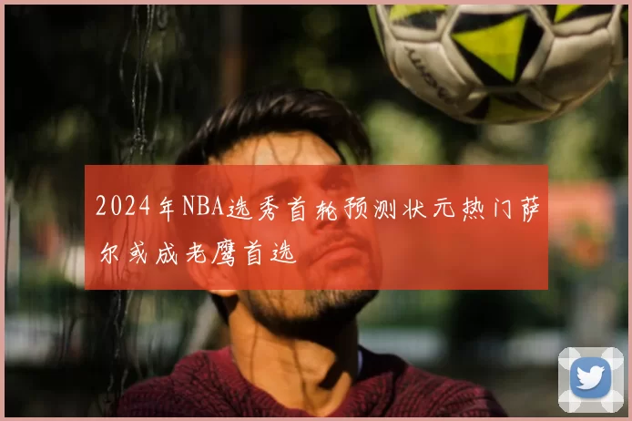 2024年NBA选秀首轮预测状元热门萨尔或成老鹰首选