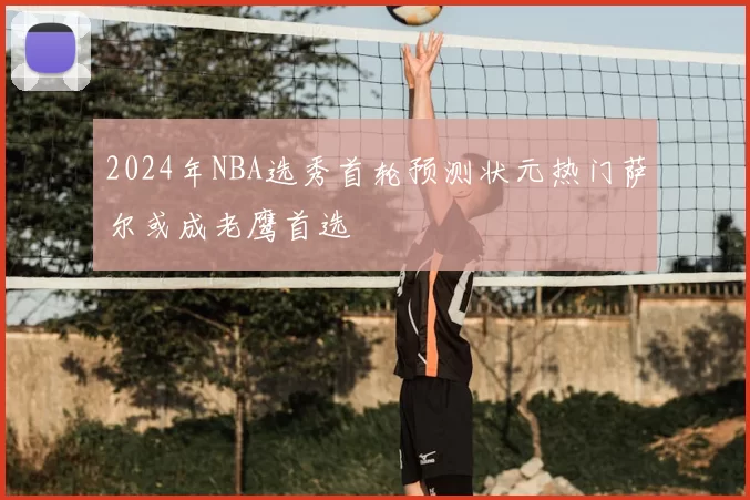 2024年NBA选秀首轮预测状元热门萨尔或成老鹰首选