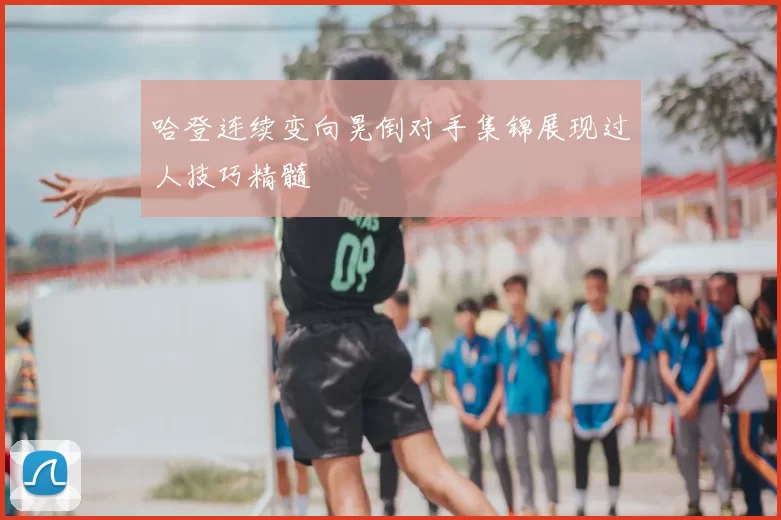 哈登连续变向晃倒对手集锦展现过人技巧精髓