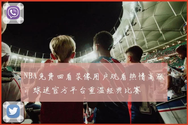 NBA免费回看录像用户观看热情高涨，球迷官方平台重温经典比赛