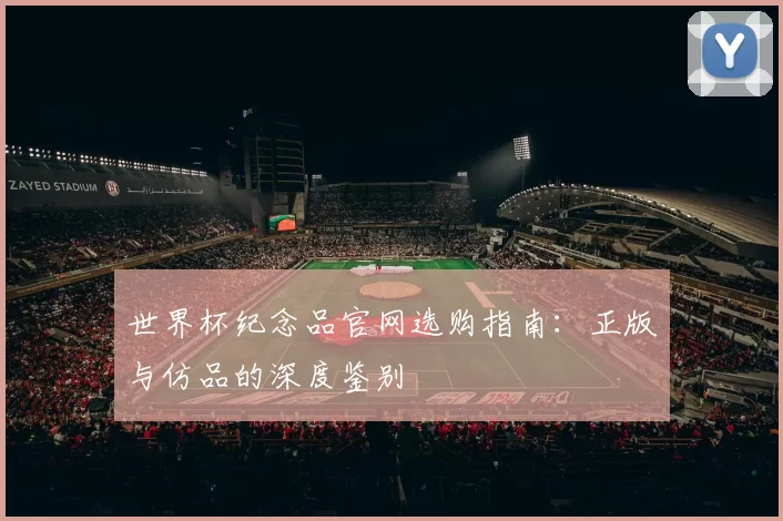 世界杯纪念品官网选购指南:正版与仿品的深度鉴别