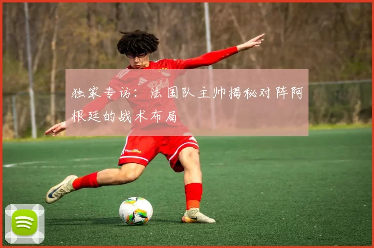 独家专访:法国队主帅揭秘对阵阿根廷的战术布局