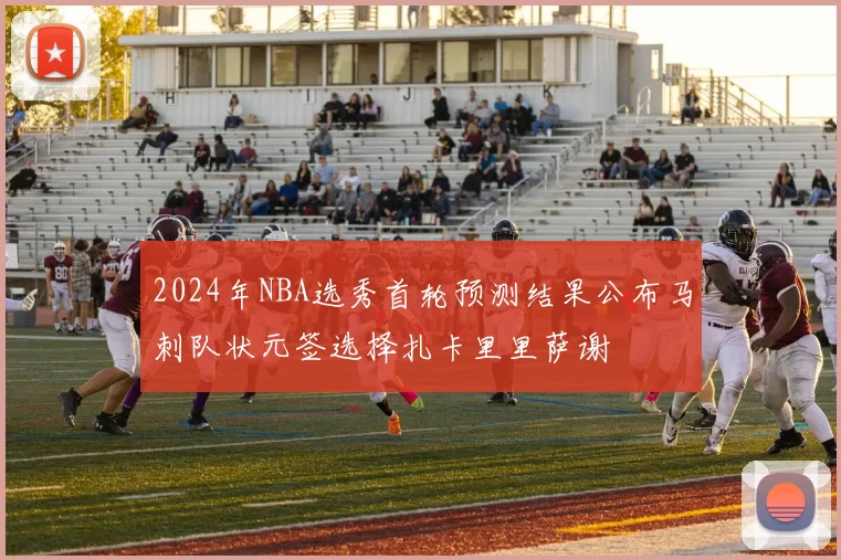 2024年NBA选秀首轮预测结果公布马刺队状元签选择扎卡里里萨谢
