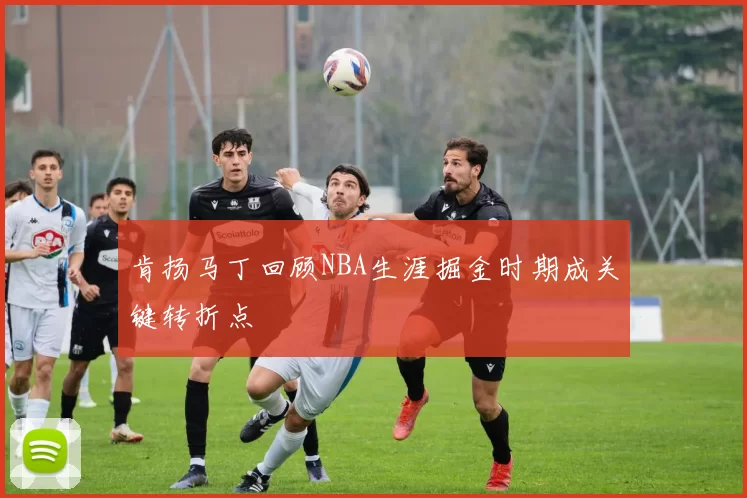 肯扬马丁回顾NBA生涯掘金时期成关键转折点