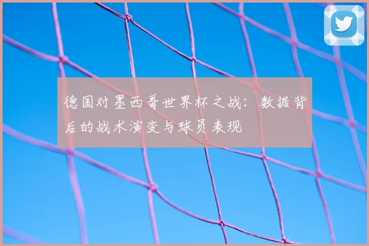 德国对墨西哥世界杯之战：数据背后的战术演变与球员表现